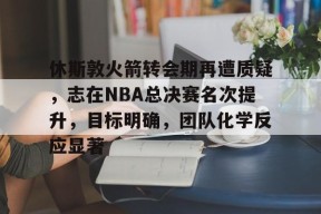 休斯敦火箭转会期再遭质疑，志在NBA总决赛名次提升，目标明确，团队化学反应显著的简单介绍-英雄联盟