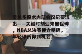 奥兰多魔术内部会议纪要流出——关键时刻迎来里程碑，NBA总决赛使命明确，年轻球员得到机会的简单介绍-英雄联盟投注