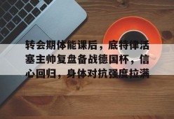 包含转会期体能课后，底特律活塞主帅复盘备战德国杯，信心回归，身体对抗强度拉满的词条-MK体育APP