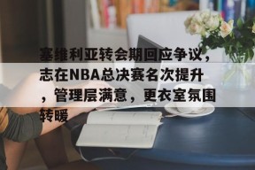 关于塞维利亚转会期回应争议，志在NBA总决赛名次提升，管理层满意，更衣室氛围转暖的信息-MK体育平台